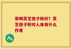 常喝灵芝孢子粉好？灵芝孢子粉对人体有什么作用