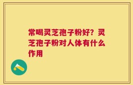 常喝灵芝孢子粉好？灵芝孢子粉对人体有什么作用