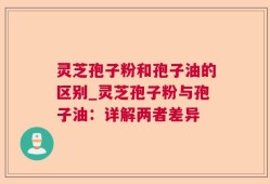 灵芝孢子粉和孢子油的区别_灵芝孢子粉与孢子油：详解两者差异