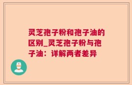 灵芝孢子粉和孢子油的区别_灵芝孢子粉与孢子油：详解两者差异