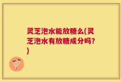 灵芝泡水能放糖么(灵芝泡水有放糖成分吗？)