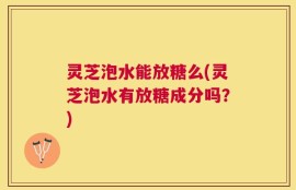 灵芝泡水能放糖么(灵芝泡水有放糖成分吗？)
