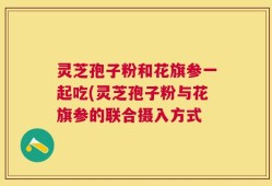 灵芝孢子粉和花旗参一起吃(灵芝孢子粉与花旗参的联合摄入方式