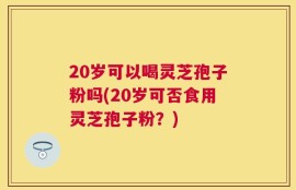 20岁可以喝灵芝孢子粉吗(20岁可否食用灵芝孢子粉？)