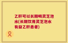 乙肝可以长期喝灵芝泡水(长期饮用灵芝泡水有益乙肝患者)