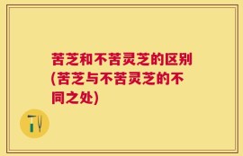 苦芝和不苦灵芝的区别(苦芝与不苦灵芝的不同之处)