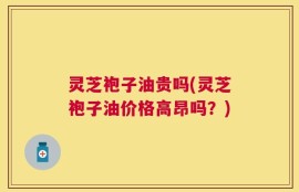 灵芝袍子油贵吗(灵芝袍子油价格高昂吗？)