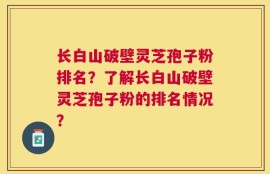长白山破壁灵芝孢子粉排名？了解长白山破壁灵芝孢子粉的排名情况？