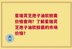 星瑞灵芝孢子油软胶囊价格查询？了解星瑞灵芝孢子油软胶囊的市场价格？