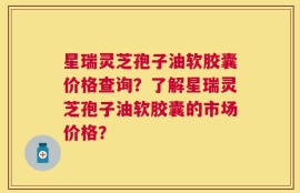 星瑞灵芝孢子油软胶囊价格查询？了解星瑞灵芝孢子油软胶囊的市场价格？