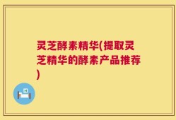 灵芝酵素精华(提取灵芝精华的酵素产品推荐)