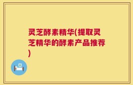 灵芝酵素精华(提取灵芝精华的酵素产品推荐)