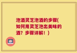 泡酒灵芝泡酒的步骤(如何用灵芝泡出美味的酒？步骤详解！)