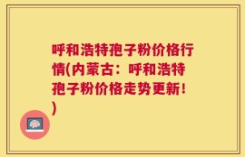 呼和浩特孢子粉价格行情(内蒙古：呼和浩特孢子粉价格走势更新！)