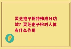 灵芝孢子粉特殊成分功效？灵芝孢子粉对人体有什么作用