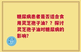糖尿病患者是否适合食用灵芝孢子油？？探讨灵芝孢子油对糖尿病的影响？