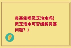 鼻塞能喝灵芝泡水吗(灵芝泡水可否缓解鼻塞问题？)