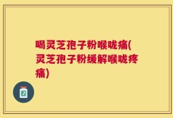 喝灵芝孢子粉喉咙痛(灵芝孢子粉缓解喉咙疼痛)