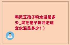 喝灵芝孢子粉水温是多少_灵芝孢子粉冲泡适宜水温是多少？)