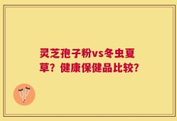 灵芝孢子粉vs冬虫夏草？健康保健品比较？