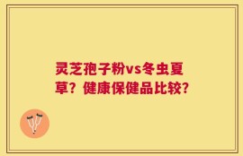 灵芝孢子粉vs冬虫夏草？健康保健品比较？