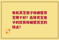 有机灵芝孢子和破壁灵芝哪个好？选择灵芝孢子的优势和破壁灵芝的特点？