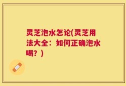 灵芝泡水怎论(灵芝用法大全：如何正确泡水喝？)