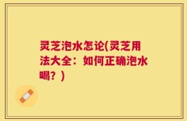 灵芝泡水怎论(灵芝用法大全：如何正确泡水喝？)