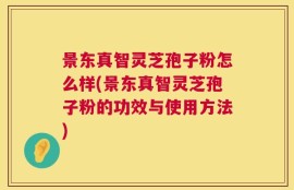 景东真智灵芝孢子粉怎么样(景东真智灵芝孢子粉的功效与使用方法)