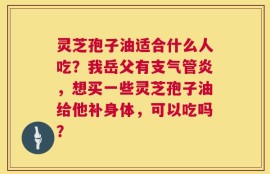灵芝孢子油适合什么人吃？我岳父有支气管炎，想买一些灵芝孢子油给他补身体，可以吃吗？