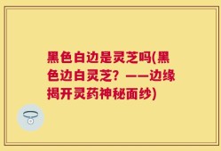 黑色白边是灵芝吗(黑色边白灵芝？——边缘揭开灵药神秘面纱)
