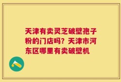 天津有卖灵芝破壁孢子粉的门店吗？天津市河东区哪里有卖破壁机