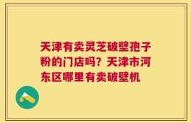 天津有卖灵芝破壁孢子粉的门店吗？天津市河东区哪里有卖破壁机