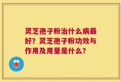 灵芝孢子粉治什么病最好？灵芝孢子粉功效与作用及用量是什么？