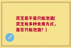 灵芝是不是只能泡酒(灵芝有多种食用方式，是否只能泡酒？)