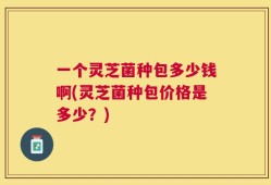 一个灵芝菌种包多少钱啊(灵芝菌种包价格是多少？)
