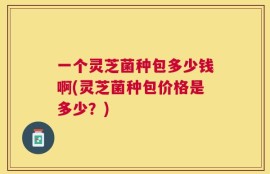 一个灵芝菌种包多少钱啊(灵芝菌种包价格是多少？)