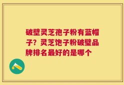 破壁灵芝孢子粉有蓝帽子？灵芝饱子粉破璧品牌排名最好的是哪个