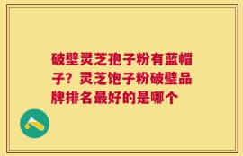 破壁灵芝孢子粉有蓝帽子？灵芝饱子粉破璧品牌排名最好的是哪个