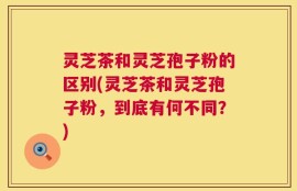 灵芝茶和灵芝孢子粉的区别(灵芝茶和灵芝孢子粉，到底有何不同？)