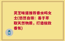 灵芝味道推荐香水吗女士(悠然自得：善于萃取天然物质，打造极致香氛)