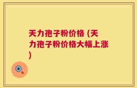天力孢子粉价格 (天力孢子粉价格大幅上涨)