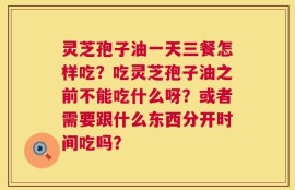 灵芝孢子油一天三餐怎样吃？吃灵芝孢子油之前不能吃什么呀？或者需要跟什么东西分开时间吃吗？