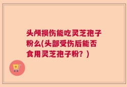头颅损伤能吃灵芝孢子粉么(头部受伤后能否食用灵芝孢子粉？)