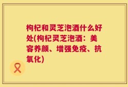枸杞和灵芝泡酒什么好处(枸杞灵芝泡酒：美容养颜、增强免疫、抗氧化)