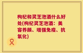 枸杞和灵芝泡酒什么好处(枸杞灵芝泡酒：美容养颜、增强免疫、抗氧化)