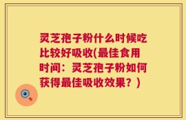 灵芝孢子粉什么时候吃比较好吸收(最佳食用时间：灵芝孢子粉如何获得最佳吸收效果？)
