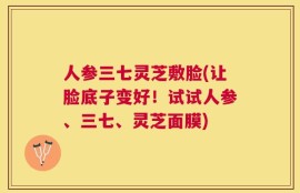 人参三七灵芝敷脸(让脸底子变好！试试人参、三七、灵芝面膜)
