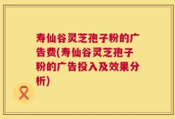 寿仙谷灵芝孢子粉的广告费(寿仙谷灵芝孢子粉的广告投入及效果分析)