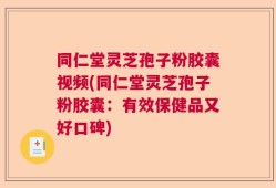 同仁堂灵芝孢子粉胶囊视频(同仁堂灵芝孢子粉胶囊：有效保健品又好口碑)